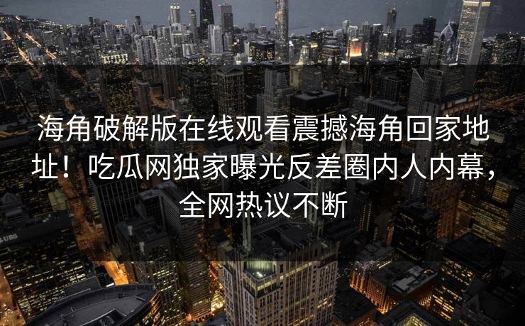 海角破解版在线观看震撼海角回家地址！吃瓜网独家曝光反差圈内人内幕，全网热议不断