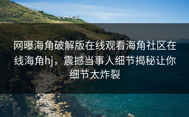 网曝海角破解版在线观看海角社区在线海角hj，震撼当事人细节揭秘让你细节太炸裂