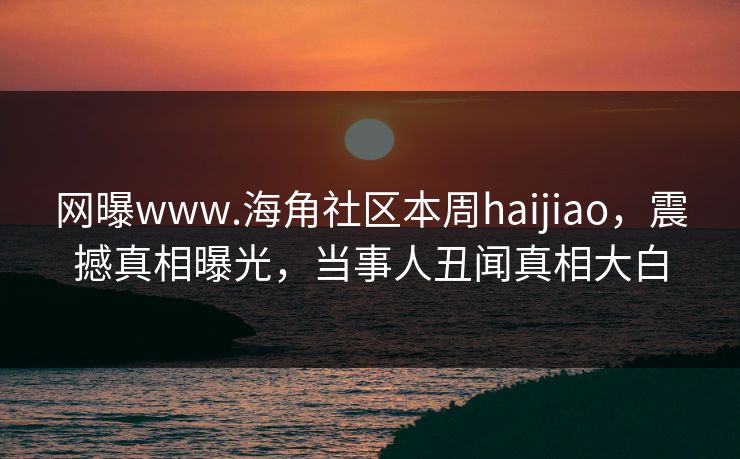 网曝www.海角社区本周haijiao，震撼真相曝光，当事人丑闻真相大白