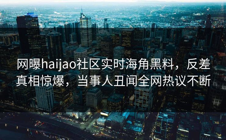 网曝haijao社区实时海角黑料，反差真相惊爆，当事人丑闻全网热议不断