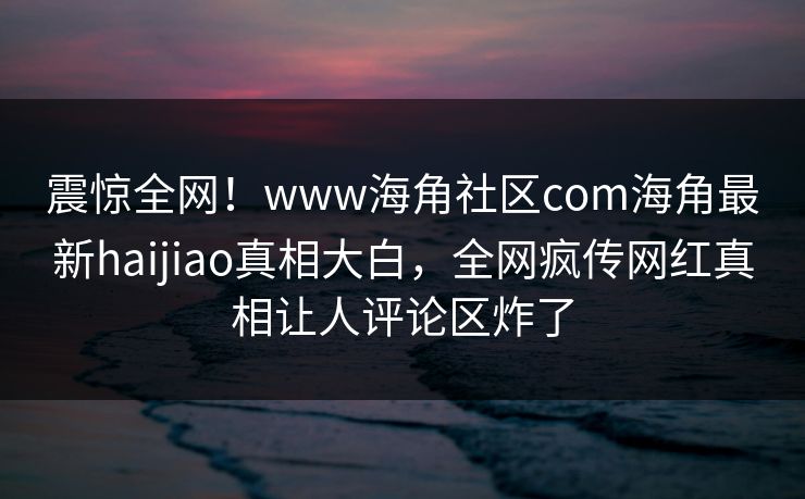 震惊全网！www海角社区com海角最新haijiao真相大白，全网疯传网红真相让人评论区炸了