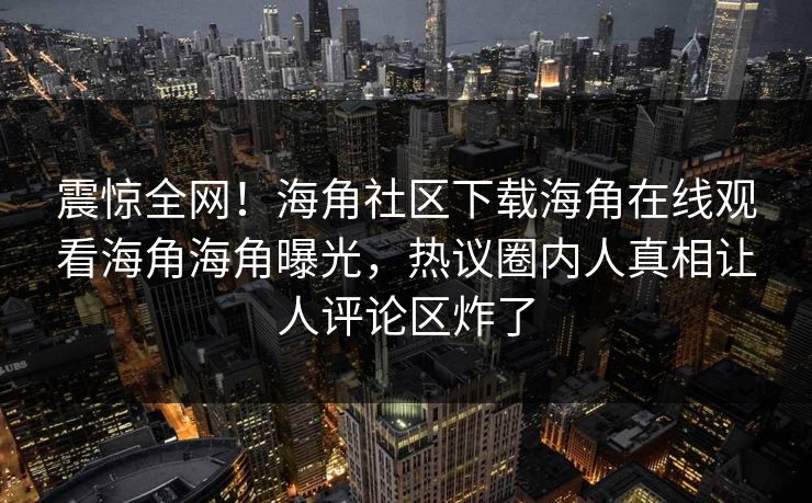 震惊全网！海角社区下载海角在线观看海角海角曝光，热议圈内人真相让人评论区炸了