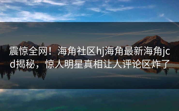 震惊全网！海角社区hj海角最新海角jcd揭秘，惊人明星真相让人评论区炸了