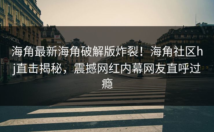 海角最新海角破解版炸裂！海角社区hj直击揭秘，震撼网红内幕网友直呼过瘾