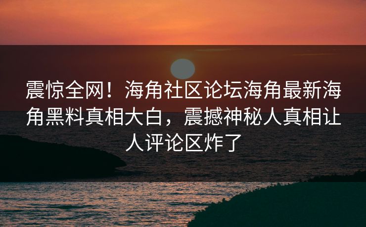 震惊全网！海角社区论坛海角最新海角黑料真相大白，震撼神秘人真相让人评论区炸了