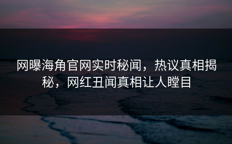 网曝海角官网实时秘闻，热议真相揭秘，网红丑闻真相让人瞠目