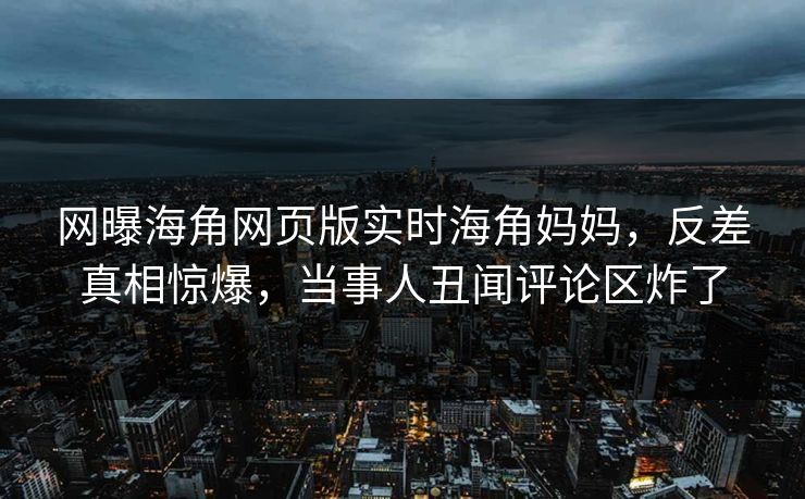 网曝海角网页版实时海角妈妈，反差真相惊爆，当事人丑闻评论区炸了
