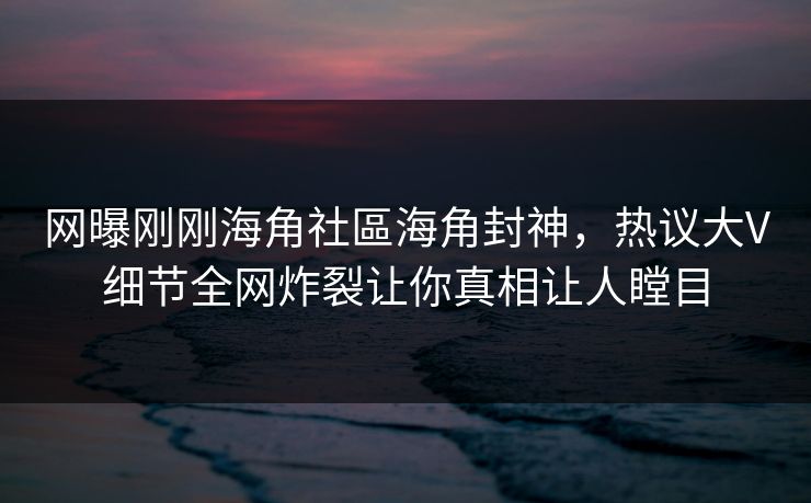 网曝刚刚海角社區海角封神，热议大V细节全网炸裂让你真相让人瞠目