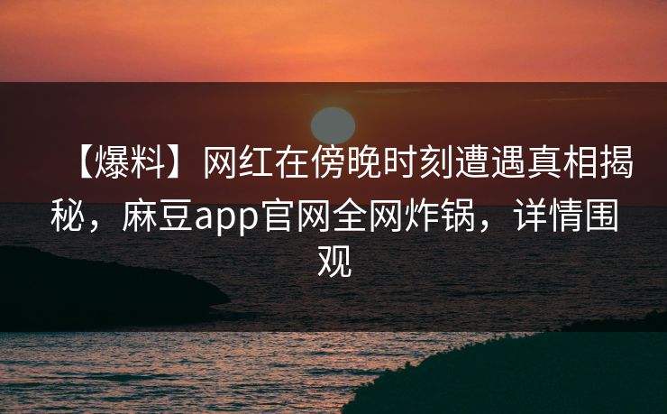 【爆料】网红在傍晚时刻遭遇真相揭秘，麻豆app官网全网炸锅，详情围观