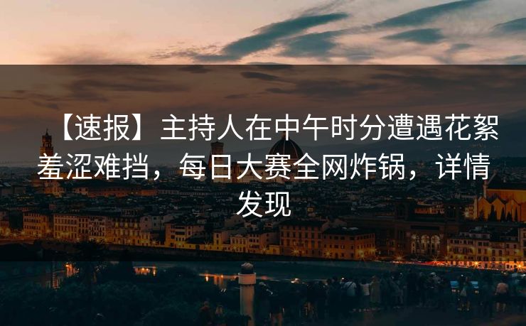 【速报】主持人在中午时分遭遇花絮羞涩难挡，每日大赛全网炸锅，详情发现