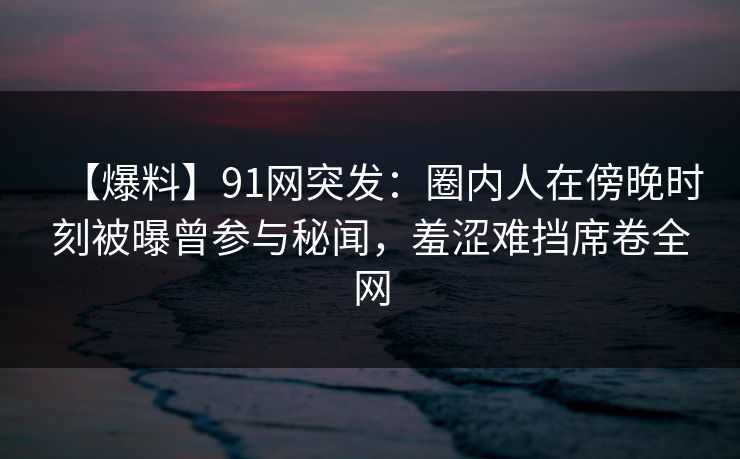 【爆料】91网突发：圈内人在傍晚时刻被曝曾参与秘闻，羞涩难挡席卷全网