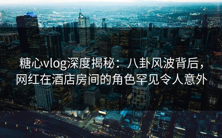 糖心vlog深度揭秘：八卦风波背后，网红在酒店房间的角色罕见令人意外