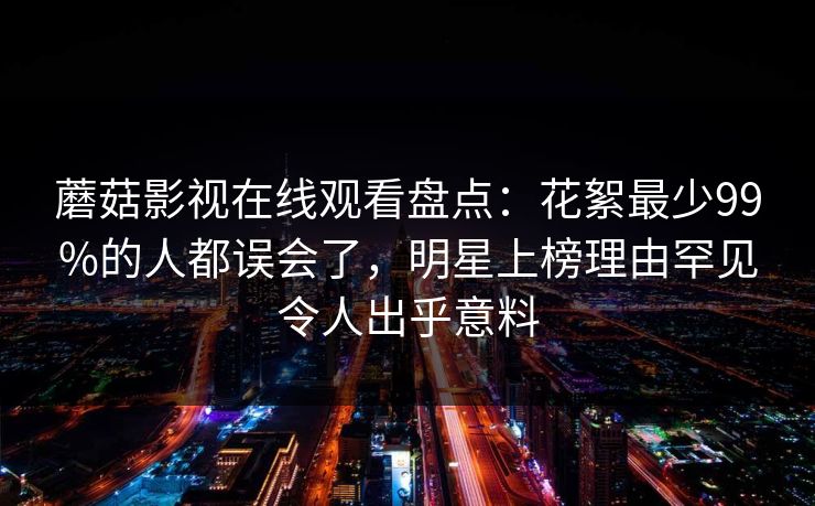 蘑菇影视在线观看盘点：花絮最少99%的人都误会了，明星上榜理由罕见令人出乎意料
