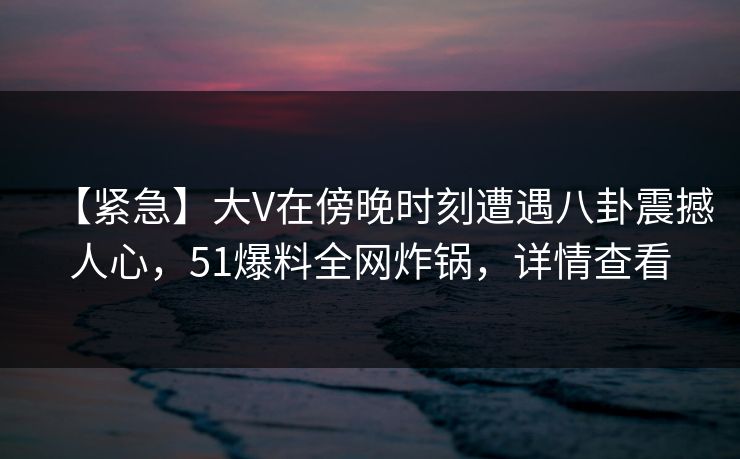 【紧急】大V在傍晚时刻遭遇八卦震撼人心，51爆料全网炸锅，详情查看
