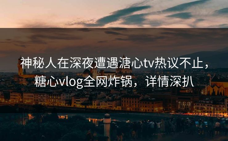 神秘人在深夜遭遇溏心tv热议不止，糖心vlog全网炸锅，详情深扒