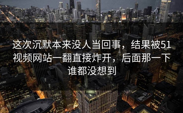 这次沉默本来没人当回事，结果被51视频网站一翻直接炸开，后面那一下谁都没想到