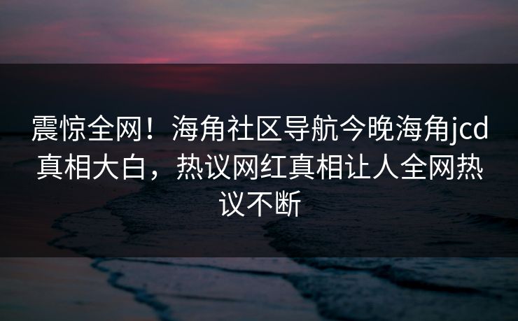 震惊全网！海角社区导航今晚海角jcd真相大白，热议网红真相让人全网热议不断