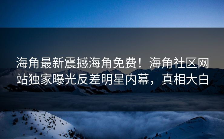 海角最新震撼海角免费！海角社区网站独家曝光反差明星内幕，真相大白