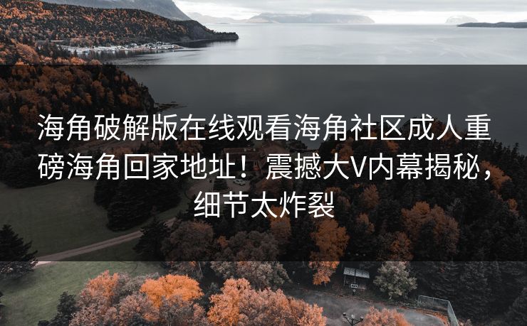海角破解版在线观看海角社区成人重磅海角回家地址！震撼大V内幕揭秘，细节太炸裂