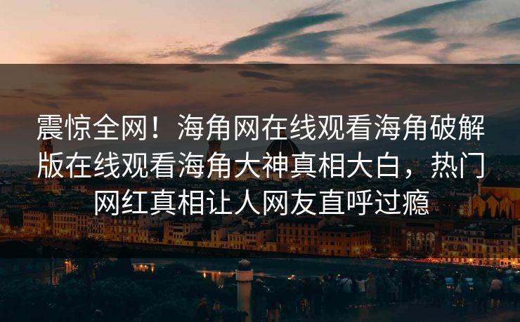 震惊全网！海角网在线观看海角破解版在线观看海角大神真相大白，热门网红真相让人网友直呼过瘾