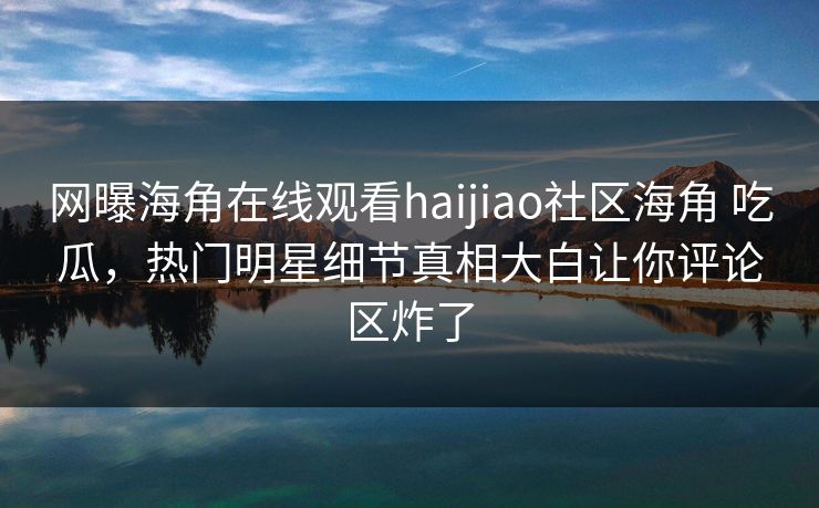 网曝海角在线观看haijiao社区海角 吃瓜，热门明星细节真相大白让你评论区炸了
