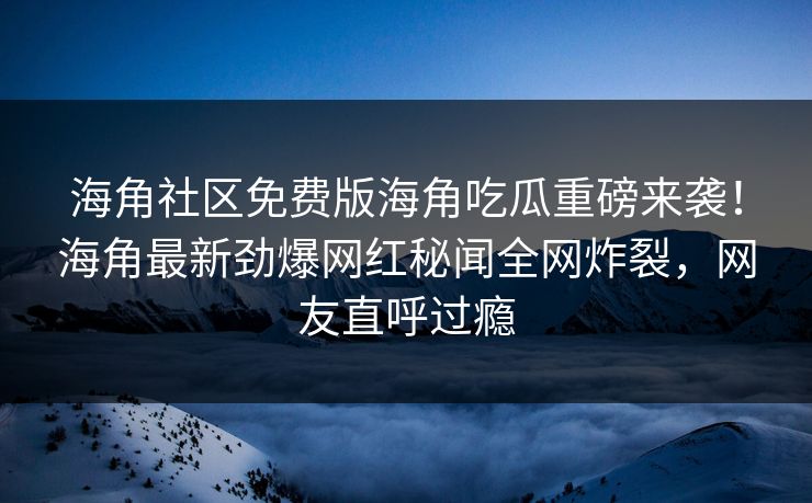 海角社区免费版海角吃瓜重磅来袭!海角最新劲爆网红秘闻全网炸裂,网友直呼过瘾