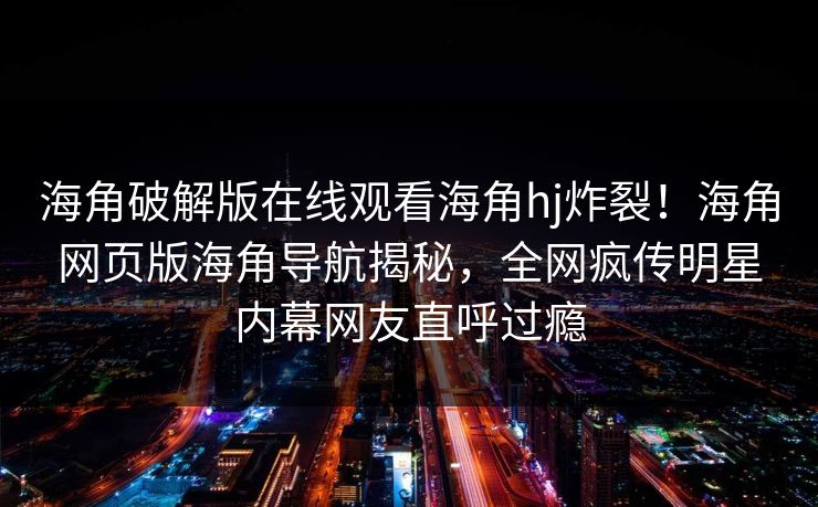 海角破解版在线观看海角hj炸裂!海角网页版海角导航揭秘,全网疯传明星内幕网友直呼过瘾