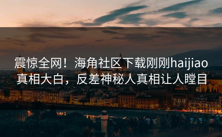 震惊全网!海角社区下载刚刚haijiao真相大白,反差神秘人真相让人瞠目