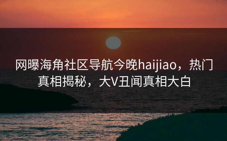 网曝海角社区导航今晚haijiao,热门真相揭秘,大V丑闻真相大白