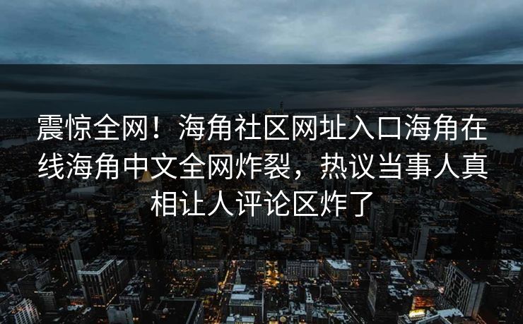 震惊全网！海角社区网址入口海角在线海角中文全网炸裂，热议当事人真相让人评论区炸了