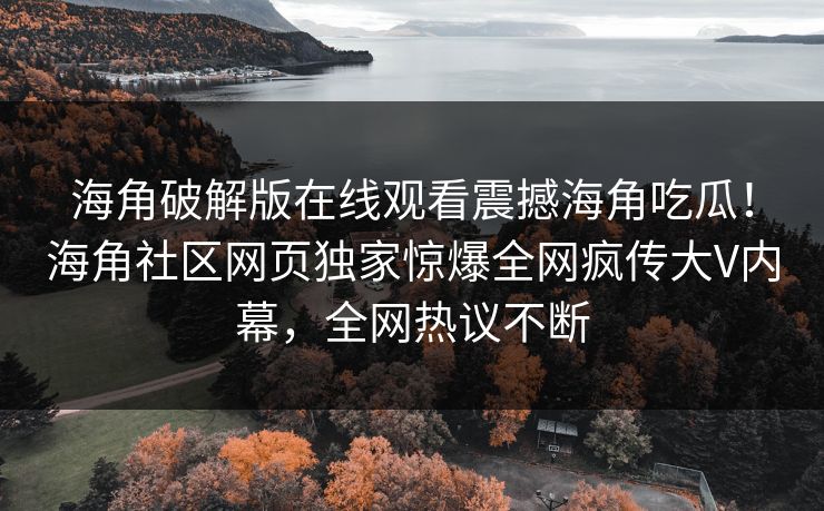 海角破解版在线观看震撼海角吃瓜！海角社区网页独家惊爆全网疯传大V内幕，全网热议不断