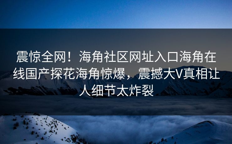 震惊全网！海角社区网址入口海角在线国产探花海角惊爆，震撼大V真相让人细节太炸裂