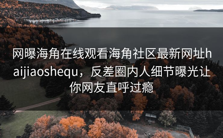 网曝海角在线观看海角社区最新网址haijiaoshequ，反差圈内人细节曝光让你网友直呼过瘾
