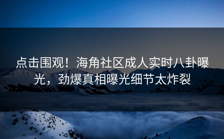 点击围观！海角社区成人实时八卦曝光，劲爆真相曝光细节太炸裂