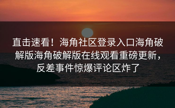 直击速看！海角社区登录入口海角破解版海角破解版在线观看重磅更新，反差事件惊爆评论区炸了