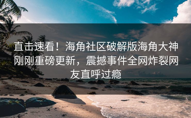 直击速看！海角社区破解版海角大神刚刚重磅更新，震撼事件全网炸裂网友直呼过瘾
