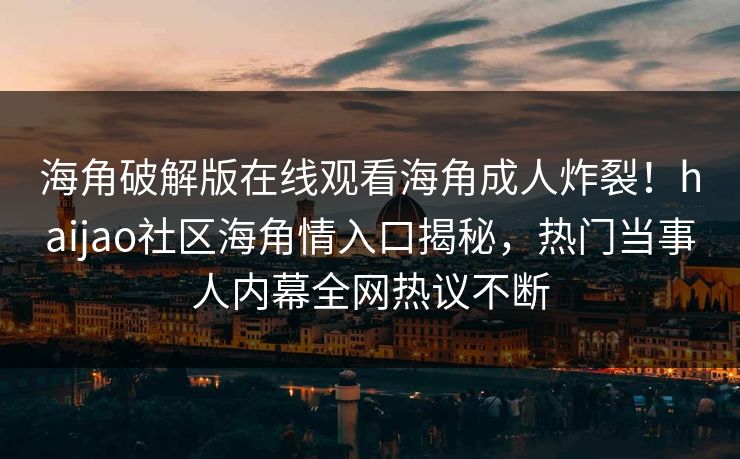 海角破解版在线观看海角成人炸裂！haijao社区海角情入口揭秘，热门当事人内幕全网热议不断