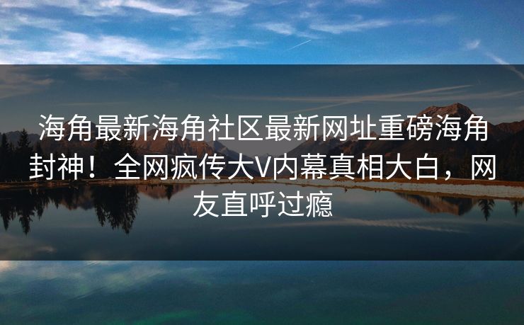 海角最新海角社区最新网址重磅海角封神！全网疯传大V内幕真相大白，网友直呼过瘾