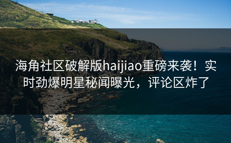 海角社区破解版haijiao重磅来袭！实时劲爆明星秘闻曝光，评论区炸了