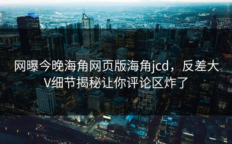网曝今晚海角网页版海角jcd，反差大V细节揭秘让你评论区炸了