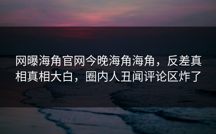 网曝海角官网今晚海角海角，反差真相真相大白，圈内人丑闻评论区炸了