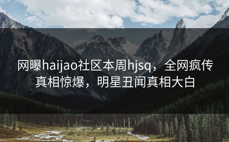 网曝haijao社区本周hjsq，全网疯传真相惊爆，明星丑闻真相大白