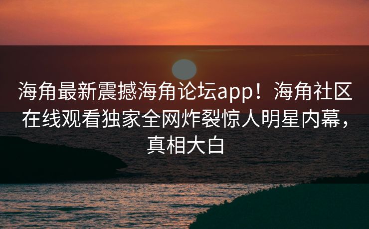 海角最新震撼海角论坛app！海角社区在线观看独家全网炸裂惊人明星内幕，真相大白