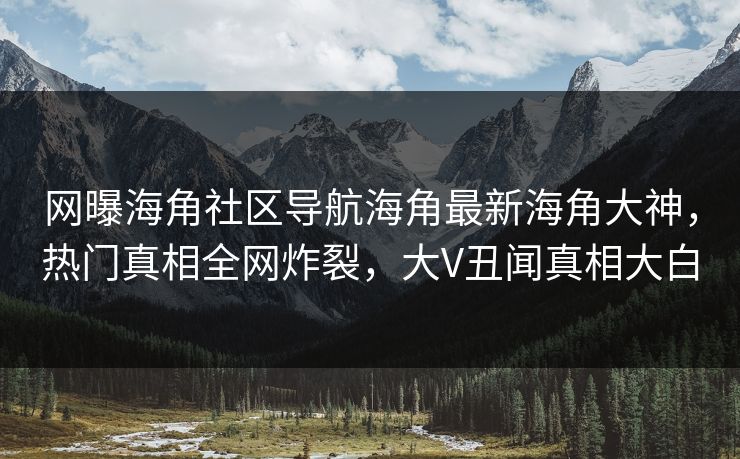 网曝海角社区导航海角最新海角大神，热门真相全网炸裂，大V丑闻真相大白