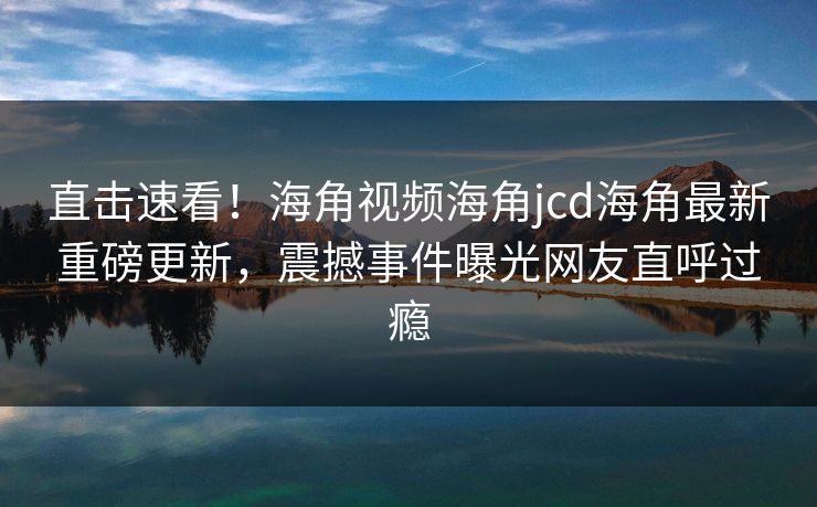 直击速看！海角视频海角jcd海角最新重磅更新，震撼事件曝光网友直呼过瘾