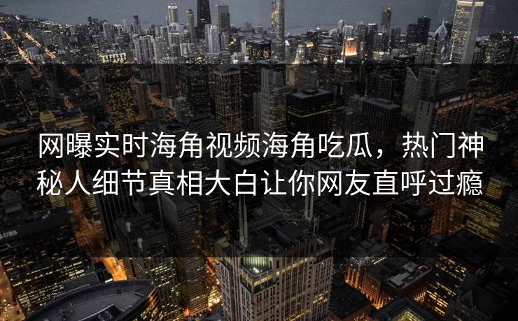 网曝实时海角视频海角吃瓜，热门神秘人细节真相大白让你网友直呼过瘾