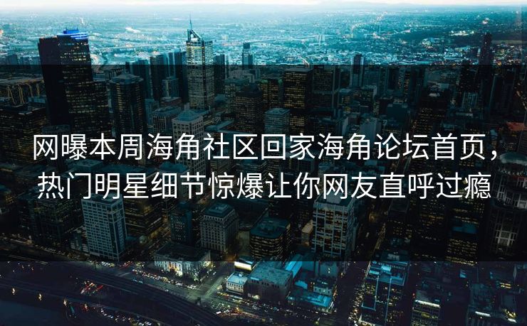 网曝本周海角社区回家海角论坛首页，热门明星细节惊爆让你网友直呼过瘾