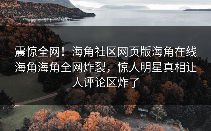 震惊全网！海角社区网页版海角在线海角海角全网炸裂，惊人明星真相让人评论区炸了