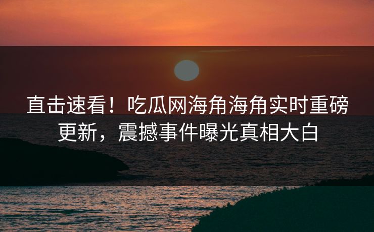 直击速看！吃瓜网海角海角实时重磅更新，震撼事件曝光真相大白