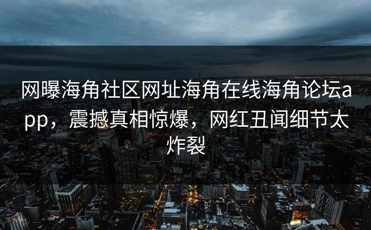 网曝海角社区网址海角在线海角论坛app，震撼真相惊爆，网红丑闻细节太炸裂